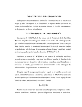 CARACTERÍSTICAS DE LA ORGANIZACIÓN
La Empresa tiene como finalidad distribución y comercialización de alimentos al
mayor y detal. La empresa se ha concentrado en aquellos rubros que sirven de
productos terminados para el sector de consumo humano, en especial, los estados que
se destacan hoy en día con rubros lácteos.
RESEÑA HISTÓRICA DE LA ORGANIZACIÓN
La empresa D¨ NORJAY, C.A. fue creada bajo la Presidencia de la República
Mediante el registro mercantil segundo del estado Lara N° 365 208 Y 159 °, publicada
por los hechos empresarial edición 05066190597 el 05 de junio del 2019, Escrito por
Jhon Partidas autorizo el registro de la empresa el 30-10-2019, para que le diera
procedimiento, bajo la forma de compañía anónima, la cual estará bajo control
accionaria y de adscripción, la cual se denomina D ¨ NORJAY C, A.
Asimismo, la empresa D ¨ NORJAY es una empresa de producción social que
depende productos terminados y que tiene por objetivo, impulsar la distribución de
mercancía al mayor y al detal por todo el territorio venezolano con el fin de bienes y
servicios a la sociedad, que será necesario para alcanzar los niveles estratégicos de
abastecimiento, uso y rendimiento de la manufactura.
El capital social de la empresa está suscrito y pagado en su totalidad su monto será
de Bs. 100.000,00 acciones nominativas, representado en 80.000.00 el accionista
Jairelvis partida y el 20.000.00 a Norvelis Gregoria Chirinos lo cual el pago de este
capital se evidencia según inventario de bienes muebles.
LA MISIÓN
Nuestra misión es velar por la calidad de nuestros productos, cumpliendo con las
normas establecidas, ofertados a precios competitivos. Enfocados en brindar un
 