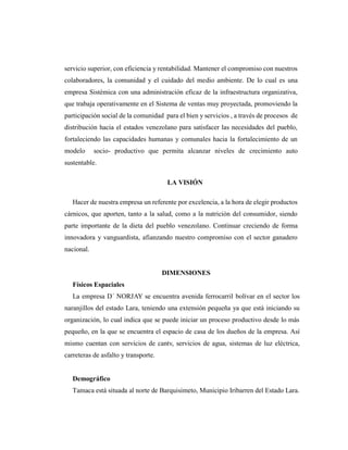 servicio superior, con eficiencia y rentabilidad. Mantener el compromiso con nuestros
colaboradores, la comunidad y el cuidado del medio ambiente. De lo cual es una
empresa Sistémica con una administración eficaz de la infraestructura organizativa,
que trabaja operativamente en el Sistema de ventas muy proyectada, promoviendo la
participación social de la comunidad para el bien y servicios , a través de procesos de
distribución hacia el estados venezolano para satisfacer las necesidades del pueblo,
fortaleciendo las capacidades humanas y comunales hacia la fortalecimiento de un
modelo socio- productivo que permita alcanzar niveles de crecimiento auto
sustentable.
LA VISIÓN
Hacer de nuestra empresa un referente por excelencia, a la hora de elegir productos
cárnicos, que aporten, tanto a la salud, como a la nutrición del consumidor, siendo
parte importante de la dieta del pueblo venezolano. Continuar creciendo de forma
innovadora y vanguardista, afianzando nuestro compromiso con el sector ganadero
nacional.
DIMENSIONES
Físicos Espaciales
La empresa D´ NORJAY se encuentra avenida ferrocarril bolívar en el sector los
naranjillos del estado Lara, teniendo una extensión pequeña ya que está iniciando su
organización, lo cual indica que se puede iniciar un proceso productivo desde lo más
pequeño, en la que se encuentra el espacio de casa de los dueños de la empresa. Así
mismo cuentan con servicios de cantv, servicios de agua, sistemas de luz eléctrica,
carreteras de asfalto y transporte.
Demográfico
Tamaca está situada al norte de Barquisimeto, Municipio Iribarren del Estado Lara.
 