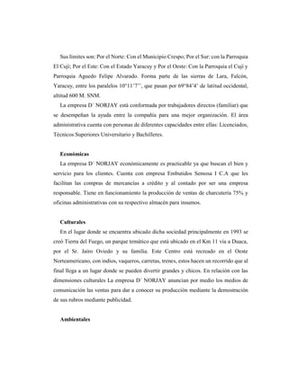 Sus límites son: Por el Norte: Con el Municipio Crespo; Por el Sur: con la Parroquia
El Cují; Por el Este: Con el Estado Yaracuy y Por el Oeste: Con la Parroquia el Cují y
Parroquia Aguedo Felipe Alvarado. Forma parte de las sierras de Lara, Falcón,
Yaracuy, entre los paralelos 10°11’7’’, que pasan por 69°84’4’ de latitud occidental,
altitud 600 M. SNM.
La empresa D´ NORJAY está conformada por trabajadores directos (familiar) que
se desempeñan la ayuda entre la compañía para una mejor organización. El área
administrativa cuenta con personas de diferentes capacidades entre ellas: Licenciados,
Técnicos Superiores Universitario y Bachilleres.
Económicas
La empresa D´ NORJAY económicamente es practicable ya que buscan el bien y
servicio para los clientes. Cuenta con empresa Embutidos Semosa I C.A que les
facilitan las compras de mercancías a crédito y al contado por ser una empresa
responsable. Tiene en funcionamiento la producción de ventas de charcutería 75% y
oficinas administrativas con su respectivo almacén para insumos.
Culturales
En el lugar donde se encuentra ubicado dicha sociedad principalmente en 1993 se
creó Tierra del Fuego, un parque temático que está ubicado en el Km 11 vía a Duaca,
por el Sr. Jairo Oviedo y su familia. Este Centro está recreado en el Oeste
Norteamericano, con indios, vaqueros, carretas, trenes, estos hacen un recorrido que al
final llega a un lugar donde se pueden divertir grandes y chicos. En relación con las
dimensiones culturales La empresa D´ NORJAY anuncian por medio los medios de
comunicación las ventas para dar a conocer su producción mediante la demostración
de sus rubros mediante publicidad.
Ambientales
 