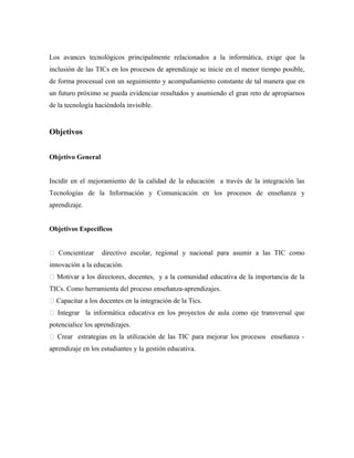 Los avances tecnológicos principalmente relacionados a la informática, exige que la
inclusión de las TICs en los procesos de aprendizaje se inicie en el menor tiempo posible,
de forma procesual con un seguimiento y acompañamiento constante de tal manera que en
un futuro próximo se pueda evidenciar resultados y asumiendo el gran reto de apropiarnos
de la tecnología haciéndola invisible.
Objetivos
Objetivo General
Incidir en el mejoramiento de la calidad de la educación a través de la integración las
Tecnologías de la Información y Comunicación en los procesos de enseñanza y
aprendizaje.
Objetivos Específicos
 Concientizar directivo escolar, regional y nacional para asumir a las TIC como
innovación a la educación.
 Motivar a los directores, docentes, y a la comunidad educativa de la importancia de la
TICs. Como herramienta del proceso enseñanza-aprendizajes.
 Capacitar a los docentes en la integración de la Tics.
 Integrar la informática educativa en los proyectos de aula como eje transversal que
potencialice los aprendizajes.
 Crear estrategias en la utilización de las TIC para mejorar los procesos enseñanza -
aprendizaje en los estudiantes y la gestión educativa.
 