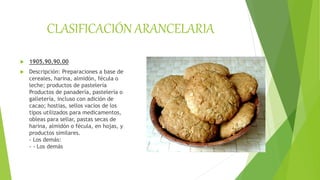 CLASIFICACIÓN ARANCELARIA
 1905.90.90.00
 Descripción: Preparaciones a base de
cereales, harina, almidón, fécula o
leche; productos de pastelería
Productos de panadería, pastelería o
galletería, incluso con adición de
cacao; hostias, sellos vacíos de los
tipos utilizados para medicamentos,
obleas para sellar, pastas secas de
harina, almidón o fécula, en hojas, y
productos similares.
- Los demás:
- - Los demás
 