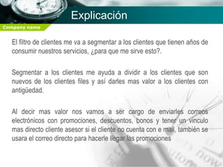 Explicación
Company name


  El filtro de clientes me va a segmentar a los clientes que tienen años de
  consumir nuestros servicios, ¿para que me sirve esto?.

  Segmentar a los clientes me ayuda a dividir a los clientes que son
  nuevos de los clientes files y así darles mas valor a los clientes con
  antigüedad.

  Al decir mas valor nos vamos a ser cargo de enviarles correos
  electrónicos con promociones, descuentos, bonos y tener un vinculo
  mas directo cliente asesor si el cliente no cuenta con e mail, también se
  usara el correo directo para hacerle llegar las promociones
 