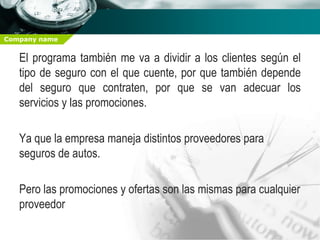 Company name


   El programa también me va a dividir a los clientes según el
   tipo de seguro con el que cuente, por que también depende
   del seguro que contraten, por que se van adecuar los
   servicios y las promociones.

   Ya que la empresa maneja distintos proveedores para
   seguros de autos.

   Pero las promociones y ofertas son las mismas para cualquier
   proveedor
 