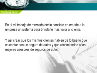 Company name




  En si mi trabajo de mercadotecnia consiste en crearle a la
  empresa un sistema para brindarle mas valor al cliente.

  Y así crear que los mismos clientes hablen de lo bueno que
  es contar con un seguro de autos y que recomienden a los
  mejores asesores de seguros de auto.
 