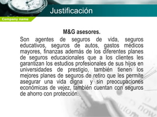 Justificación
Company name



                           M&G asesores.
        Son agentes de seguros de vida, seguros
        educativos, seguros de autos, gastos médicos
        mayores, finanzas además de los diferentes planes
        de seguros educacionales que a los clientes les
        garantizan los estudios profesionales de sus hijos en
        universidades de prestigio, también tienen los
        mejores planes de seguros de retiro que les permite
        asegurar una vida digna y sin preocupaciones
        económicas de vejez, también cuentan con seguros
        de ahorro con protección.
 