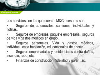 Company name



   Los servicios con los que cuenta M&G asesores son:
   •        Seguros de automóviles, camiones, individuales y
   flotillas.
   •        Seguros de empresas, paquete empresarial, seguros
   de vida y gastos médicos en grupo.
   •        Seguros personales. Vida y gastos médicos,
   individual, casa habitación, educacionales de ahorro.
   •        Seguros empresariales y residenciales contra daños,
   incendio, robo, etc.
   •        Finanzas de construcción, fidelidad y garantías.
 