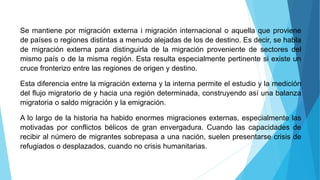 Se mantiene por migración externa i migración internacional o aquella que proviene
de países o regiones distintas a menudo alejadas de los de destino. Es decir, se habla
de migración externa para distinguirla de la migración proveniente de sectores del
mismo país o de la misma región. Esta resulta especialmente pertinente si existe un
cruce fronterizo entre las regiones de origen y destino.
Esta diferencia entre la migración externa y la interna permite el estudio y la medición
del flujo migratorio de y hacia una región determinada, construyendo así una balanza
migratoria o saldo migración y la emigración.
A lo largo de la historia ha habido enormes migraciones externas, especialmente las
motivadas por conflictos bélicos de gran envergadura. Cuando las capacidades de
recibir al número de migrantes sobrepasa a una nación, suelen presentarse crisis de
refugiados o desplazados, cuando no crisis humanitarias.
 