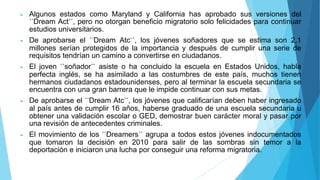 Algunos estados como Maryland y California has aprobado sus versiones del
´´Dream Act´´, pero no otorgan beneficio migratorio solo felicidades para continuar
estudios universitarios.
 De aprobarse el ´´Dream Atc´´, los jóvenes soñadores que se estima son 2,1
millones serían protegidos de la importancia y después de cumplir una serie de
requisitos tendrían un camino a convertirse en ciudadanos.
 El joven ´´soñador´´ asiste o ha concluido la escuela en Estados Unidos, habla
perfecta inglés, se ha asimilado a las costumbres de este país, muchos tienen
hermanos ciudadanos estadounidenses, pero al terminar la escuela secundaria se
encuentra con una gran barrera que le impide continuar con sus metas.
 De aprobarse el ´´Dream Atc´´, los jóvenes que calificarían deben haber ingresado
al país antes de cumplir 16 años, haberse graduado de una escuela secundaria u
obtener una validación escolar o GED, demostrar buen carácter moral y pasar por
una revisión de antecedentes criminales.
 El movimiento de los ´´Dreamers´´ agrupa a todos estos jóvenes indocumentados
que tomaron la decisión en 2010 para salir de las sombras sin temor a la
deportación e iniciaron una lucha por conseguir una reforma migratoria.
 