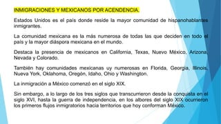 INMIGRACIONES Y MEXICANOS POR ACENDENCIA.
Estados Unidos es el país donde reside la mayor comunidad de hispanohablantes
inmigrantes.
La comunidad mexicana es la más numerosa de todas las que deciden en todo el
país y la mayor diáspora mexicana en el mundo.
Destaca la presencia de mexicanos en California, Texas, Nuevo México, Arizona,
Nevada y Colorado.
También hay comunidades mexicanas uy numerosas en Florida, Georgia, Illinois,
Nueva York, Oklahoma, Oregón, Idaho, Ohio y Washington.
La inmigración a México comenzó en el siglo XIX.
Sin embargo, a lo largo de los tres siglos que transcurrieron desde la conquista en el
siglo XVI, hasta la guerra de independencia, en los albores del siglo XIX ocurrieron
los primeros flujos inmigratorios hacia territorios que hoy conforman México.
 