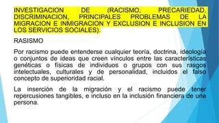 INVESTIGACION DE (RACISMO, PRECARIEDAD,
DISCRIMINACION, PRINCIPALES PROBLEMAS DE LA
MIGRACION E INMIGRACION Y EXCLUSION E INCLUSION EN
LOS SERVICIOS SOCIALES).
RASISMO
Por racismo puede entenderse cualquier teoría, doctrina, ideología
o conjuntos de ideas que creen vínculos entre las características
genéticas o físicas de individuos o grupos con sus rasgos
intelectuales, culturales y de personalidad, incluidos el falso
concepto de superioridad racial.
La inserción de la migración y el racismo puede tener
repercusiones tangibles, e incluso en la inclusión financiera de una
persona.
 