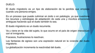 DUELO:
El duelo migratorio es un tipo de elaboración de la perdida que empieza
cuando una persona emigra.
Es un proceso que puede culminar en éxito o en patología, ya que cuestiona
los recursos y estrategias de adaptación de cada una y moviliza emociones
ambiguas haciendo que el duelo también lo sea.
El duelo migratorio es un duelo recurrente.
Va y viene en la vida del sujeto, lo que ocurre en el país de origen interactúan
con el inmigrante.
Fracasos, frustraciones lo reactivan.
Las fantasías de egreso son una expresión natural en la vivienda del duelo
migratorio.
La globalización incrementa la reactividad del duelo.
 