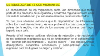 METODOLOGIA DE T.S CON MIGRANTES.
La consideración de las migraciones como una dimensión que forma
parte de los procesos de integración y desarrollo regional requiere cada
vez más la coordinación y el consenso entre los países involucrados.
Ya que esta situación evidencia que la disponibilidad de información
sobre los movimientos futuro, es una problemática que comparten los
países de la región, más allá de los avances particulares que hayan
logrado cada país.
Resulta difícil imaginar políticas efectivas de retención o de regulación
de las corrientes migratorias que no se fundamenten en el conocimiento
de ´´quienes son los migrantes´´, ´´que les espera´´, ´´que consecuencias
demográficas, espaciales, económicas y socio-políticas tiene su
migración para los lugares de origen y destino´´.
 