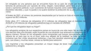 Un refugiado es una persona que se encuentra fuera de su país de origen por fundados
temores de persecución por razones de etnia, religión, nacionalidad, pertenecía a un grupo
social u opiniones políticas; o por cuestiones de fuerzas mayores como catástrofes, guerras o
desastres naturales, y que no puede o no quiere reclamar la protección de su país para poder
volver.
A finales de 2021, el número de personas desplazadas por la fuerza en todo el mundo llego a
superar los 89.3 millones.
Entre ellos, 27.1 millones de refugiados (21.3 millones de refugiados bajo el mandato del
ACNUR y 5.8 millones de refugiados palestinos bajo el mandato de UNRWA.
¿Por qué los refugiados dejan su hogar?
Los refugiados emigran de sus respectivos países en busca de una vida mejor. No se trata de
una elección libre sino forzada; están huyendo de una situación que amenaza su integridad de
alguna manera. Pensar en los refugiados como inmigrantes que buscan aprovecharse de la
riqueza de un país que no es el suyo, está muy alejado de la realidad: se trata de seres
humanos que han vivido situaciones extremas y que han decidido abandonar su cultura, su
país, sus cosas y, muchas veces, incluso su familia para sobrevivir.
Los migrantes y los refugiados presentan un mayor riesgo de tener mala salud que las
poblaciones y acogida.
 