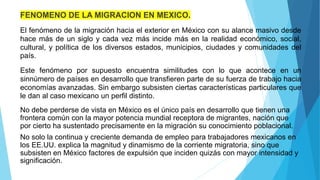 FENOMENO DE LA MIGRACION EN MEXICO.
El fenómeno de la migración hacia el exterior en México con su alance masivo desde
hace más de un siglo y cada vez más incide más en la realidad económico, social,
cultural, y política de los diversos estados, municipios, ciudades y comunidades del
país.
Este fenómeno por supuesto encuentra similitudes con lo que acontece en un
sinnúmero de países en desarrollo que transfieren parte de su fuerza de trabajo hacia
economías avanzadas. Sin embargo subsisten ciertas características particulares que
le dan al caso mexicano un perfil distinto.
No debe perderse de vista en México es el único país en desarrollo que tienen una
frontera común con la mayor potencia mundial receptora de migrantes, nación que
por cierto ha sustentado precisamente en la migración su conocimiento poblacional.
No solo la continua y creciente demanda de empleo para trabajadores mexicanos en
los EE.UU. explica la magnitud y dinamismo de la corriente migratoria, sino que
subsisten en México factores de expulsión que inciden quizás con mayor intensidad y
significación.
 