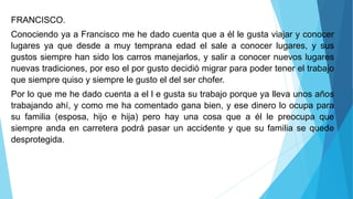 FRANCISCO.
Conociendo ya a Francisco me he dado cuenta que a él le gusta viajar y conocer
lugares ya que desde a muy temprana edad el sale a conocer lugares, y sus
gustos siempre han sido los carros manejarlos, y salir a conocer nuevos lugares
nuevas tradiciones, por eso el por gusto decidió migrar para poder tener el trabajo
que siempre quiso y siempre le gusto el del ser chofer.
Por lo que me he dado cuenta a el l e gusta su trabajo porque ya lleva unos años
trabajando ahí, y como me ha comentado gana bien, y ese dinero lo ocupa para
su familia (esposa, hijo e hija) pero hay una cosa que a él le preocupa que
siempre anda en carretera podrá pasar un accidente y que su familia se quede
desprotegida.
 
