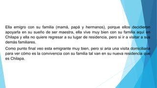 Ella emigro con su familia (mamá, papá y hermanos), porque ellos decidieron
apoyarla en su sueño de ser maestra, ella vive muy bien con su familia aquí en
Chilapa y ella no quiere regresar a su lugar de residencia, pero si ir a visitar a sus
demás familiares.
Como punto final veo esta emigrante muy bien, pero si aria una visita domiciliaria
para ver cómo es la convivencia con su familia tal van en su nueva residencia que
es Chilapa.
 
