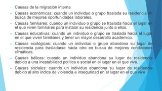 - Causas de la migración interna
 Causas económicas: cuando un individuo o grupo traslada su residencia en
busca de mejores oportunidades laborales.
 Causas familiares: cuando un individuo o grupo se traslada hacia el lugar en
el que viven familiares para instalar su residencia junto a ellos.
 Causas educativas: cuando un individuo o grupo se traslada hacia el lugar
en el que viven familiares y tener un mayor desarrollo académico.
 Causas ecológicas: cuando un individuo o grupo abandona su lugar de
residencia para trasladarse hacia otro en busca de mejores condiciones
climáticas.
 Causas bélicas: cuando un individuo abandona su lugar de residencia
debido a una inestabilidad política o social en el lugar en el que vive.
 Causas sociales: cuando un individuo abandona su lugar de residencia
debido al alto índice de violencia e inseguridad en el lugar en el que vive
 