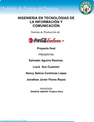 INGENIERIA EN TECNOLÓGIAS DE
      LA INFORMACIÓN Y
       COMUNICACIÓN
       Sistema de Producción de:




            Proyecto final

             PRESENTAN

     Salvador Aguirre Ramírez.

        Lucía Aco Cuamani

   Nancy Selene Contreras López

    Jonathan Javier Flores Reyes


              PROFESOR
      Jessica Jazmín Tinajero Nava
 