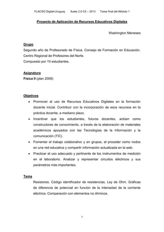 FLACSO Digital-Uruguay Aulas 2.0 C4 – 2013 Tarea final del Módulo 1
1
Proyecto de Aplicación de Recursos Educativos Digitales
Washington Meneses
Grupo
Segundo año de Profesorado de Física. Consejo de Formación en Educación.
Centro Regional de Profesores del Norte.
Compuesto por 10 estudiantes.
Asignatura
Física II (plan 2008)
Objetivos
Promover el uso de Recursos Educativos Digitales en la formación
docente inicial. Contribuir con la incorporación de esos recursos en la
práctica docente, a mediano plazo.
Incentivar que los estudiantes, futuros docentes, actúen como
constructores de conocimiento, a través de la elaboración de materiales
académicos apoyados con las Tecnologías de la Información y la
comunicación (TIC).
Fomentar el trabajo colaborativo y en grupos, al proceder como nodos
en una red educativa y compartir información actualizada en la web.
Practicar el uso adecuado y pertinente de los instrumentos de medición
en el laboratorio. Analizar y representar circuitos eléctricos y sus
parámetros más importantes.
Tema
Resistores. Código identificador de resistencias. Ley de Ohm. Gráficas
de diferencia de potencial en función de la intensidad de la corriente
eléctrica. Comparación con elementos no óhmicos.
 