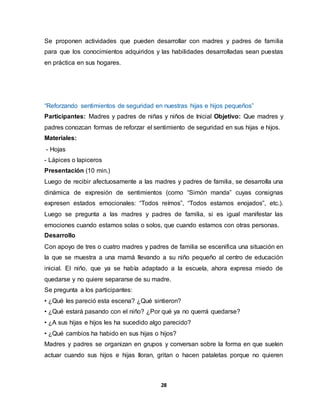 28
Se proponen actividades que pueden desarrollar con madres y padres de familia
para que los conocimientos adquiridos y las habilidades desarrolladas sean puestas
en práctica en sus hogares.
“Reforzando sentimientos de seguridad en nuestras hijas e hijos pequeños”
Participantes: Madres y padres de niñas y niños de Inicial Objetivo: Que madres y
padres conozcan formas de reforzar el sentimiento de seguridad en sus hijas e hijos.
Materiales:
- Hojas
- Lápices o lapiceros
Presentación (10 min.)
Luego de recibir afectuosamente a las madres y padres de familia, se desarrolla una
dinámica de expresión de sentimientos (como “Simón manda” cuyas consignas
expresen estados emocionales: “Todos reímos”, “Todos estamos enojados”, etc.).
Luego se pregunta a las madres y padres de familia, si es igual manifestar las
emociones cuando estamos solas o solos, que cuando estamos con otras personas.
Desarrollo
Con apoyo de tres o cuatro madres y padres de familia se escenifica una situación en
la que se muestra a una mamá llevando a su niño pequeño al centro de educación
inicial. El niño, que ya se había adaptado a la escuela, ahora expresa miedo de
quedarse y no quiere separarse de su madre.
Se pregunta a los participantes:
• ¿Qué les pareció esta escena? ¿Qué sintieron?
• ¿Qué estará pasando con el niño? ¿Por qué ya no querrá quedarse?
• ¿A sus hijas e hijos les ha sucedido algo parecido?
• ¿Qué cambios ha habido en sus hijas o hijos?
Madres y padres se organizan en grupos y conversan sobre la forma en que suelen
actuar cuando sus hijos e hijas lloran, gritan o hacen pataletas porque no quieren
 