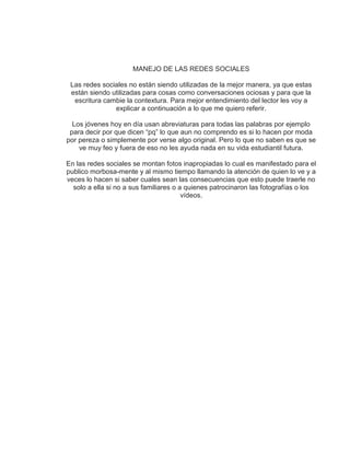 MANEJO DE LAS REDES SOCIALES
Las redes sociales no están siendo utilizadas de la mejor manera, ya que estas
están siendo utilizadas para cosas como conversaciones ociosas y para que la
escritura cambie la contextura. Para mejor entendimiento del lector les voy a
explicar a continuación a lo que me quiero referir.
Los jóvenes hoy en día usan abreviaturas para todas las palabras por ejemplo
para decir por que dicen “pq” lo que aun no comprendo es si lo hacen por moda
por pereza o simplemente por verse algo original. Pero lo que no saben es que se
ve muy feo y fuera de eso no les ayuda nada en su vida estudiantil futura.
En las redes sociales se montan fotos inapropiadas lo cual es manifestado para el
publico morbosa-mente y al mismo tiempo llamando la atención de quien lo ve y a
veces lo hacen si saber cuales sean las consecuencias que esto puede traerle no
solo a ella si no a sus familiares o a quienes patrocinaron las fotografías o los
vídeos.
 