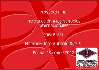 Proyecto Final

Introducción a los Negocios
      Internacionales

         País: Brasil

Nombre: José Antonio Díaz S.

   Fecha: 13 / ene / 2012
 