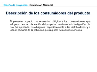 Diseño de proyectos. Evaluación Nacional




    El presente proyecto se encuentra dirigido a los consumidores que
    influyeron en la planeación del proyecto mediante la investigación la
    cual fue aprobada, nos dirigimos específicamente a las distribuidoras y a
    todo el personal de la población que requiere de nuestros servicios.
 