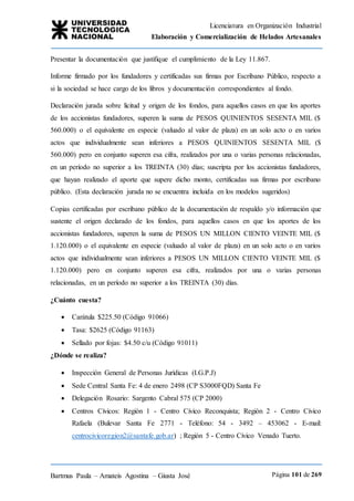 Licenciatura en Organización Industrial
Elaboración y Comercialización de Helados Artesanales
Bartmus Paula – Amateis Agostina – Giusta José Página 101 de 269
Presentar la documentación que justifique el cumplimiento de la Ley 11.867.
Informe firmado por los fundadores y certificadas sus firmas por Escribano Público, respecto a
si la sociedad se hace cargo de los libros y documentación correspondientes al fondo.
Declaración jurada sobre licitud y origen de los fondos, para aquellos casos en que los aportes
de los accionistas fundadores, superen la suma de PESOS QUINIENTOS SESENTA MIL ($
560.000) o el equivalente en especie (valuado al valor de plaza) en un solo acto o en varios
actos que individualmente sean inferiores a PESOS QUINIENTOS SESENTA MIL ($
560.000) pero en conjunto superen esa cifra, realizados por una o varias personas relacionadas,
en un período no superior a los TREINTA (30) días; suscripta por los accionistas fundadores,
que hayan realizado el aporte que supere dicho monto, certificadas sus firmas por escribano
público. (Esta declaración jurada no se encuentra incluida en los modelos sugeridos)
Copias certificadas por escribano público de la documentación de respaldo y/o información que
sustente el origen declarado de los fondos, para aquellos casos en que los aportes de los
accionistas fundadores, superen la suma de PESOS UN MILLON CIENTO VEINTE MIL ($
1.120.000) o el equivalente en especie (valuado al valor de plaza) en un solo acto o en varios
actos que individualmente sean inferiores a PESOS UN MILLON CIENTO VEINTE MIL ($
1.120.000) pero en conjunto superen esa cifra, realizados por una o varias personas
relacionadas, en un período no superior a los TREINTA (30) días.
¿Cuánto cuesta?
 Carátula $225.50 (Código 91066)
 Tasa: $2625 (Código 91163)
 Sellado por fojas: $4.50 c/u (Código 91011)
¿Dónde se realiza?
 Inspección General de Personas Jurídicas (I.G.P.J)
 Sede Central Santa Fe: 4 de enero 2498 (CP S3000FQD) Santa Fe
 Delegación Rosario: Sargento Cabral 575 (CP 2000)
 Centros Cívicos: Región 1 - Centro Cívico Reconquista; Región 2 - Centro Cívico
Rafaela (Bulevar Santa Fe 2771 - Teléfono: 54 - 3492 – 453062 - E-mail:
centrocivicoregion2@santafe.gob.ar) ; Región 5 - Centro Cívico Venado Tuerto.
 
