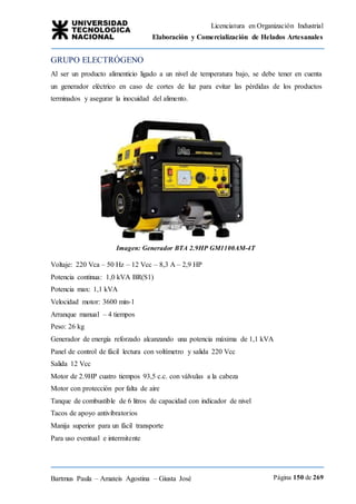 Licenciatura en Organización Industrial
Elaboración y Comercialización de Helados Artesanales
Bartmus Paula – Amateis Agostina – Giusta José Página 150 de 269
GRUPO ELECTRÓGENO
Al ser un producto alimenticio ligado a un nivel de temperatura bajo, se debe tener en cuenta
un generador eléctrico en caso de cortes de luz para evitar las pérdidas de los productos
terminados y asegurar la inocuidad del alimento.
Imagen: Generador BTA 2.9HP GM1100AM-4T
Voltaje: 220 Vca – 50 Hz – 12 Vcc – 8,3 A – 2,9 HP
Potencia continua: 1,0 kVA BR(S1)
Potencia max: 1,1 kVA
Velocidad motor: 3600 min-1
Arranque manual – 4 tiempos
Peso: 26 kg
Generador de energía reforzado alcanzando una potencia máxima de 1,1 kVA
Panel de control de fácil lectura con voltímetro y salida 220 Vcc
Salida 12 Vcc
Motor de 2.9HP cuatro tiempos 93,5 c.c. con válvulas a la cabeza
Motor con protección por falta de aire
Tanque de combustible de 6 litros de capacidad con indicador de nivel
Tacos de apoyo antivibratorios
Manija superior para un fácil transporte
Para uso eventual e intermitente
 