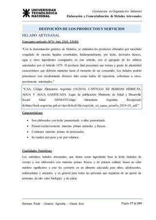 Licenciatura en Organización Industrial
Elaboración y Comercialización de Helados Artesanales
Bartmus Paula – Amateis Agostina – Giusta José Página 17 de 269
DEFINICIÓN DE LOS PRODUCTOSY SERVICIOS
HELADO ARTESANAL
Concepto: artículo 1074 - (res 2141, 5.9.83)
"Con la denominación genérica de Helados, se entienden los productos obtenidos por mezclado
congelado de mezclas líquidas constituidas, fundamentalmente, por leche, derivados lácteos,
agua y otros ingredientes consignados en este artículo, con el agregado de los aditivos
autorizados por el Artículo 1075. El producto final presentará una textura y grado de plasticidad
característicos que deberán mantener hasta el momento de ser consumido. Los helados podrán
presentarse con recubrimiento diversos tales como baños de repostería, coberturas u otros,
previamente autorizados.”
Características:
 Son elaborados con leche pausterizada o ultra pasteurizada.
 Poseen exclusivamente materias primas naturales y frescas.
 Contienen materias primas no procesadas.
 Se venden por peso y no por volumen.
Cualidades Nutritivas:
Los auténticos helados artesanales, que tienen como ingrediente base la leche (helados de
crema) y son elaborados con materias primas frescas y de primera calidad, tienen un valor
nutritivo significativo y esto los convierte en un alimento adecuado para niños, adolescentes,
embarazadas y ancianos, y en general para todas las personas que requieran de un aporte de
proteínas de alto valor biológico y de calcio.
“CAA, Código Alimentario Argentino (10/2019). CAPÍTULO XII BEBIDAS HÍDRICAS,
AGUA Y AGUA GASIFICADA. Lugar de publicación: Ministerio de Salud y Desarrollo
Social/ Salud /ANMAT/Código Alimentario Argentino. Recuperado
de:https://back.argentina.gob.ar/sites/default/files/capitulo_xii_aguas_actualiz_2019-10_.pdf.”
 