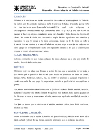 Licenciatura en Organización Industrial
Elaboración y Comercialización de Helados Artesanales
Bartmus Paula – Amateis Agostina – Giusta José Página 19 de 269
ICE ROLLS
El helado a la plancha es una técnica artesanal de elaboración de helado originaria de Tailandia.
Se elabora con dos espátulas metálicas a partir de una base de helado preparada, que se vierte
en una plancha de acero denominada “anti-griddle”, la cual está refrigerada a
una temperatura extremadamente baja (normalmente entre -18 y -40°C). Una vez en ella, se
mezclan la base con diversos ingredientes como ser chocolate y frutas frescas (a elección del
cliente), los cuales le darán una característica propia. Dichos ingredientes son triturados y
mezclados, lo que le otorga a la pasta consistencia. Luego, se le da forma de rollo a
la mezcla con una espátula y se sirve el helado en un pote, copa u otro tipo de recipiente; se
suele agregar un acompañamiento hecho con ingredientes similares a los que se utilizaron para
preparar el postre, así como cremas y salsas.
ALFAJORES HELADOS
Golosina compuesta por dos rodajas delgadas de masa adheridas una a otra con helado de
vainilla, dulce de leche o chocolate.
POSTRES
El término postre se utiliza para designar a un tipo de plato que se caracteriza por ser dulce y
por servirse por lo general al final de una cena. Puede ser presentada en forma de cremas,
pasteles, tartas, bombones, helados, etc., su nombre es extendido a cualquier preparación o
comida azucarada. En este grupo de preparaciones también se pueden incluir las magdalenas y
galletas.
Los postres son extremadamente variados en lo que hace a colores, formas, sabores y texturas,
pudiéndose encontrar una infinita cantidad de opciones para disfrutar. Estas delicias pueden ser
de diferentes texturas y temperaturas, además aportan una significativa cantidad de energía y
calorías.
Los tipos de postres que se ofrecen son: Chocolina, turrón de cuaker, oreo, frutilla con crema,
ensalada de frutas.
SERVICIO DE CAFETERÍA
El café es la bebida que se obtiene a partir de los granos tostados y molidos de los frutos de la
planta del café (cafeto). Es una bebida altamente estimulante por su contenido de cafeína.
 