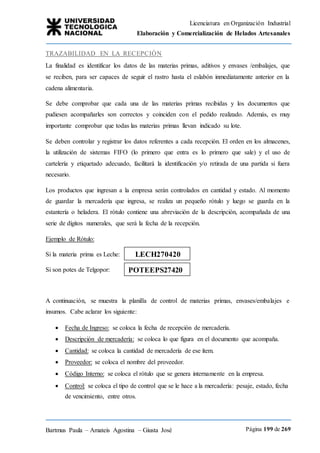 Licenciatura en Organización Industrial
Elaboración y Comercialización de Helados Artesanales
Bartmus Paula – Amateis Agostina – Giusta José Página 199 de 269
TRAZABILIDAD EN LA RECEPCIÓN
La finalidad es identificar los datos de las materias primas, aditivos y envases /embalajes, que
se reciben, para ser capaces de seguir el rastro hasta el eslabón inmediatamente anterior en la
cadena alimentaria.
Se debe comprobar que cada una de las materias primas recibidas y los documentos que
pudiesen acompañarles son correctos y coinciden con el pedido realizado. Además, es muy
importante comprobar que todas las materias primas llevan indicado su lote.
Se deben controlar y registrar los datos referentes a cada recepción. El orden en los almacenes,
la utilización de sistemas FIFO (lo primero que entra es lo primero que sale) y el uso de
cartelería y etiquetado adecuado, facilitará la identificación y/o retirada de una partida si fuera
necesario.
Los productos que ingresan a la empresa serán controlados en cantidad y estado. Al momento
de guardar la mercadería que ingresa, se realiza un pequeño rótulo y luego se guarda en la
estantería o heladera. El rótulo contiene una abreviación de la descripción, acompañada de una
serie de dígitos numerales, que será la fecha de la recepción.
Ejemplo de Rótulo:
Si la materia prima es Leche:
Si son potes de Telgopor:
A continuación, se muestra la planilla de control de materias primas, envases/embalajes e
insumos. Cabe aclarar los siguiente:
 Fecha de Ingreso: se coloca la fecha de recepción de mercadería.
 Descripción de mercadería: se coloca lo que figura en el documento que acompaña.
 Cantidad: se coloca la cantidad de mercadería de ese ítem.
 Proveedor: se coloca el nombre del proveedor.
 Código Interno: se coloca el rótulo que se genera internamente en la empresa.
 Control: se coloca el tipo de control que se le hace a la mercadería: pesaje, estado, fecha
de vencimiento, entre otros.
POTEEPS27420
LECH270420
 