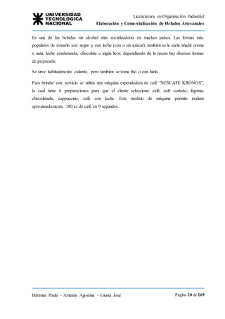 Licenciatura en Organización Industrial
Elaboración y Comercialización de Helados Artesanales
Bartmus Paula – Amateis Agostina – Giusta José Página 20 de 269
Es una de las bebidas sin alcohol más socializadoras en muchos países. Las formas más
populares de tomarlo son: negro y con leche (con o sin azúcar); también se le suele añadir crema
o nata, leche condensada, chocolate o algún licor, dependiendo de la receta hay diversas formas
de prepararlo.
Se sirve habitualmente caliente, pero también se toma frío o con hielo.
Para brindar este servicio se utiliza una máquina expendedora de café “NESCAFE KRONOS”,
la cual tiene 6 preparaciones para que el cliente seleccione: café, café cortado, lágrima,
chocolatada, cappuccino, café con leche. Este modelo de máquina permite realizar
aproximadamente 180 cc de café en 9 segundos.
 