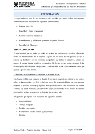 Licenciatura en Organización Industrial
Elaboración y Comercialización de Helados Artesanales
Bartmus Paula – Amateis Agostina – Giusta José Página 228 de 269
CAPACITACIÓN
La capacitación es una de las inversiones más rentables que puede realizar una empresa.
Nebraska considera necesarias las siguientes capacitaciones:
 Primera Inducción.
 Seguridad y Salud ocupacional.
 Carrera Maestro/a Heladero/a.
 Conocimientos y habilidades generales del puesto de venta.
 Inocuidad de Alimentos.
PRIMERA INDUCCIÓN
Es una actividad que se realiza por única vez y tiene por objetivo dar a conocer información
básica del funcionamiento de la empresa. Algunas de las metas de este proceso es que la
persona se familiarice con la compañía, compañeros de trabajo y directivos, además de
conocer la cultura, historia y políticas corporativas. De hecho, muchas veces esta etapa define
el desempeño del trabajador a largo plazo. La misma debe incluir ciertos elementos clave que
ayudan a que sea más efectiva.
1. Informar la incorporación antes que la persona llegue.
Una buena medida para preparar la llegada de un nuevo integrante es informar a los equipos
sobre su incorporación. Lo ideal es informar sobre las responsabilidades que esta persona
cumplirá, el perfil de su cargo y objetivos. Esto puede llevarse a cabo a través de una reunión
o incluso vía email. Asimismo, el colaborador debe ser informado de su horario de entrada,
cómo debe ir vestido y cómo será la dinámica de su primer día.
A la persona que ingresa se le inculcarán los siguientes valores:
 Responsabilidad
 Trabajo en equipo
 Espíritu emprendedor
 Compromiso con los clientes y proveedores
 Respeto
 