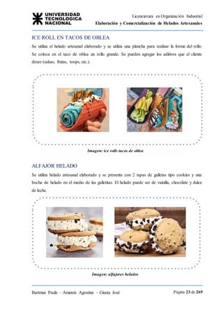 Licenciatura en Organización Industrial
Elaboración y Comercialización de Helados Artesanales
Bartmus Paula – Amateis Agostina – Giusta José Página 23 de 269
ICE ROLL EN TACOS DE OBLEA
Se utiliza el helado artesanal elaborado y se utiliza una plancha para realizar la forma del rollo.
Se coloca en el taco de oblea un rollo grande. Se pueden agregar los aditivos que el cliente
desee (salsas, frutas, toops, etc.).
Imagen: ice rolls tacos de oblea
ALFAJOR HELADO
Se utiliza helado artesanal elaborado y se presenta con 2 tapas de galletas tipo cookies y una
bocha de helado en el medio de las galletitas. El helado puede ser de vainilla, chocolate y dulce
de leche.
Imagen: alfajores helados
 