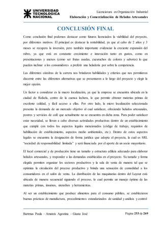 Licenciatura en Organización Industrial
Elaboración y Comercialización de Helados Artesanales
Bartmus Paula – Amateis Agostina – Giusta José Página 253 de 269
CONCLUSIÓN FINAL
Como conclusión final podemos destacar como futuros licenciados la viabilidad del proyecto,
por diferentes motivos. El principal es destacar la rentabilidad, ya que al cabo de 2 años y 3
meses se recupera la inversión, pero también importante evidenciar la creciente expansión del
rubro, ya que está en constante crecimiento e innovación tanto en gustos, como en
presentaciones y anexos (como ser frutas asadas, cucuruchos de colores y sabores) lo que
pueden inclinar a los consumidores a preferir una heladería por sobre la competencia.
Las diferentes cátedras de la carrera nos brindaron habilidades y criterios que nos permitieron
discernir entre las diferentes alternativas que se presentaron a lo largo del proyecto y elegir la
mejor opción.
Un factor a considerar es la macro localización, ya que la empresa se encuentra ubicada en la
ciudad de Rafaela, centro de la cuenca lechera, lo que permite obtener materias primas de
excelente calidad, y fácil acceso a ellas. Por otro lado, la micro localización seleccionada
presenta la demanda de un mercado objetivo al cual satisfacer, ofreciendo helados artesanales,
postres y servicios de café que actualmente no se encuentra en dicha zona. Para poder satisfacer
estar necesidad, se llevan a cabo diversas actividades productivas dentro de un establecimiento
que cumple con todos los aspectos legales mencionados (código de trabajo, requisitos de
habilitación de establecimiento, aspectos medio ambientales, etc.). Dentro de estos aspectos
legales se encuentra la designación de forma jurídica que adopta el proyecta, la cual es SRL
“sociedad de responsabilidad limitada” y será financiada por el aporte de un socio mayoritario.
El local comercial y de producción tiene un tamaño y estructura edilicia adecuado para elaborar
helados artesanales, y responder a las demandas establecidas en el proyecto. Su tamaño y forma
elegida permiten organizar los sectores productivos y la sala de venta de manera tal que se
optimiza la circulación del proceso productivo y brinda una sensación de comodidad a los
consumidores en el salón de venta. La distribución de las maquinarias dentro del Layout está
ubicada de manera secuencial siguiendo el proceso, lo cual permite un manejo óptimo de las
materias primas, insumos, utensilios y herramientas.
Al ser un establecimiento que produce alimentos para el consumo público, se establecieron
buenas prácticas de manufactura, procedimientos estandarizados de sanidad y análisis y control
 