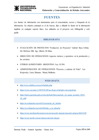 Licenciatura en Organización Industrial
Elaboración y Comercialización de Helados Artesanales
Bartmus Paula – Amateis Agostina – Giusta José Página 255 de 269
BIBLIOGRAFÍA
WEB GRAFÍA
FUENTES
Las fuentes de información son instrumentos para el conocimiento, acceso y búsqueda de la
información. Su objetivo principal es el de buscar, fijar y difundir la fuente de la información
implícita en cualquier soporte físico. Las utilizadas en el proyecto son: bibliografía y web
grafía.
 EVALUACIÓN DE PROYECTOS “Evaluación de Proyectos” Gabriel Baca Urbina.
Ed. McGraw Hill, Ing. Alberto Di Maio.
 DIRECCIÓN DE OPERACIONES Aspectos tácticos y operativos en la producción y
los servicios.
 CÓDIGO ALIMENTARIO ARGENTINO. Ley 18.284.
 ADMINISTRACIÓN DE OPERACIONES “Procesos y cadenas de Valor”. Lee
Krajewsky. Larry Ritzman. Manoj Malhotra.
 http://www.afadhya.com.ar/elhelado.php
 https://www.cucinare.tv/2019/01/09/asi-llego-el-helado-a-la-argentina/
 https://back.argentina.gob.ar/sites/default/files/capitulo_xii_aguas_actualiz_2019-
10_.pdf
 https://es.wikipedia.org/wiki/Cucurucho_de_helado
 https://es.wikipedia.org/wiki/Helado_a_la_plancha
 https://www.nestleprofessional.com.mx/nescafe-alegriar/nescafer-alegria-860-8120
 https://www.nestle.com.ar/marcas/nescafe-alegria
 