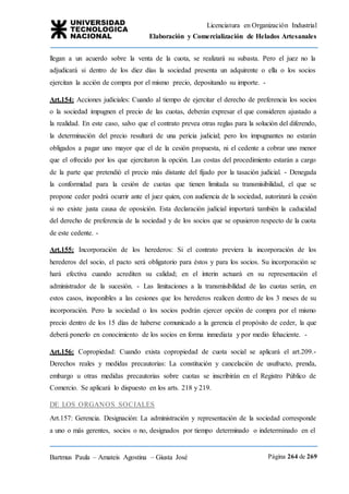 Licenciatura en Organización Industrial
Elaboración y Comercialización de Helados Artesanales
Bartmus Paula – Amateis Agostina – Giusta José Página 264 de 269
llegan a un acuerdo sobre la venta de la cuota, se realizará su subasta. Pero el juez no la
adjudicará si dentro de los diez días la sociedad presenta un adquirente o ella o los socios
ejercitan la acción de compra por el mismo precio, depositando su importe. -
Art.154: Acciones judiciales: Cuando al tiempo de ejercitar el derecho de preferencia los socios
o la sociedad impugnen el precio de las cuotas, deberán expresar el que consideren ajustado a
la realidad. En este caso, salvo que el contrato prevea otras reglas para la solución del diferendo,
la determinación del precio resultará de una pericia judicial; pero los impugnantes no estarán
obligados a pagar uno mayor que el de la cesión propuesta, ni el cedente a cobrar uno menor
que el ofrecido por los que ejercitaron la opción. Las costas del procedimiento estarán a cargo
de la parte que pretendió el precio más distante del fijado por la tasación judicial. - Denegada
la conformidad para la cesión de cuotas que tienen limitada su transmisibilidad, el que se
propone ceder podrá ocurrir ante el juez quien, con audiencia de la sociedad, autorizará la cesión
si no existe justa causa de oposición. Esta declaración judicial importará también la caducidad
del derecho de preferencia de la sociedad y de los socios que se opusieron respecto de la cuota
de este cedente. -
Art.155: Incorporación de los herederos: Si el contrato previera la incorporación de los
herederos del socio, el pacto será obligatorio para éstos y para los socios. Su incorporación se
hará efectiva cuando acrediten su calidad; en el ínterin actuará en su representación el
administrador de la sucesión. - Las limitaciones a la transmisibilidad de las cuotas serán, en
estos casos, inoponibles a las cesiones que los herederos realicen dentro de los 3 meses de su
incorporación. Pero la sociedad o los socios podrán ejercer opción de compra por el mismo
precio dentro de los 15 días de haberse comunicado a la gerencia el propósito de ceder, la que
deberá ponerlo en conocimiento de los socios en forma inmediata y por medio fehaciente. -
Art.156: Copropiedad: Cuando exista copropiedad de cuota social se aplicará el art.209.-
Derechos reales y medidas precautorias: La constitución y cancelación de usufructo, prenda,
embargo u otras medidas precautorias sobre cuotas se inscribirán en el Registro Público de
Comercio. Se aplicará lo dispuesto en los arts. 218 y 219.
DE LOS ORGANOS SOCIALES
Art.157: Gerencia. Designación: La administración y representación de la sociedad corresponde
a uno o más gerentes, socios o no, designados por tiempo determinado o indeterminado en el
 