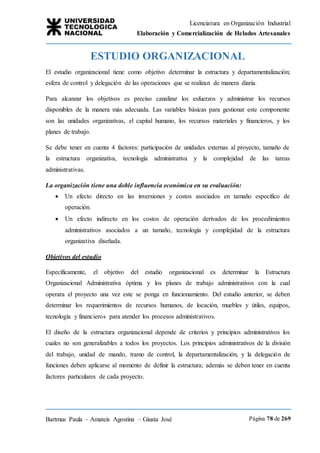 Licenciatura en Organización Industrial
Elaboración y Comercialización de Helados Artesanales
Bartmus Paula – Amateis Agostina – Giusta José Página 78 de 269
ESTUDIO ORGANIZACIONAL
El estudio organizacional tiene como objetivo determinar la estructura y departamentalización;
esfera de control y delegación de las operaciones que se realizan de manera diaria.
Para alcanzar los objetivos es preciso canalizar los esfuerzos y administrar los recursos
disponibles de la manera más adecuada. Las variables básicas para gestionar este componente
son las unidades organizativas, el capital humano, los recursos materiales y financieros, y los
planes de trabajo.
Se debe tener en cuenta 4 factores: participación de unidades externas al proyecto, tamaño de
la estructura organizativa, tecnología administrativa y la complejidad de las tareas
administrativas.
La organización tiene una doble influencia económica en su evaluación:
 Un efecto directo en las inversiones y costos asociados en tamaño específico de
operación.
 Un efecto indirecto en los costos de operación derivados de los procedimientos
administrativos asociados a un tamaño, tecnología y complejidad de la estructura
organizativa diseñada.
Objetivos del estudio
Específicamente, el objetivo del estudio organizacional es determinar la Estructura
Organizacional Administrativa óptima y los planes de trabajo administrativos con la cual
operara el proyecto una vez este se ponga en funcionamiento. Del estudio anterior, se deben
determinar los requerimientos de recursos humanos, de locación, muebles y útiles, equipos,
tecnología y financieros para atender los procesos administrativos.
El diseño de la estructura organizacional depende de criterios y principios administrativos los
cuales no son generalizables a todos los proyectos. Los principios administrativos de la división
del trabajo, unidad de mando, tramo de control, la departamentalización, y la delegación de
funciones deben aplicarse al momento de definir la estructura; además se deben tener en cuenta
factores particulares de cada proyecto.
 