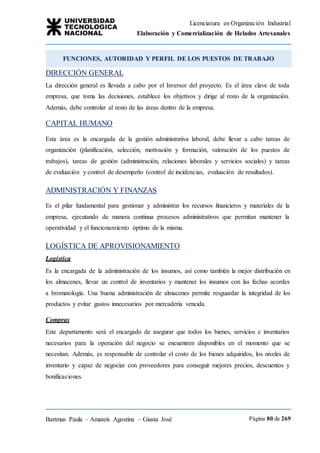 Licenciatura en Organización Industrial
Elaboración y Comercialización de Helados Artesanales
Bartmus Paula – Amateis Agostina – Giusta José Página 80 de 269
DIRECCIÓN GENERAL
La dirección general es llevada a cabo por el Inversor del proyecto. Es el área clave de toda
empresa, que toma las decisiones, establece los objetivos y dirige al resto de la organización.
Además, debe controlar al resto de las áreas dentro de la empresa.
CAPITAL HUMANO
Esta área es la encargada de la gestión administrativa laboral, debe llevar a cabo tareas de
organización (planificación, selección, motivación y formación, valoración de los puestos de
trabajos), tareas de gestión (administración, relaciones laborales y servicios sociales) y tareas
de evaluación y control de desempeño (control de incidencias, evaluación de resultados).
ADMINISTRACIÓN Y FINANZAS
Es el pilar fundamental para gestionar y administrar los recursos financieros y materiales de la
empresa, ejecutando de manera continua procesos administrativos que permitan mantener la
operatividad y el funcionamiento óptimo de la misma.
LOGÍSTICA DE APROVISIONAMIENTO
Logística
Es la encargada de la administración de los insumos, así como también la mejor distribución en
los almacenes, llevar un control de inventarios y mantener los insumos con las fechas acordes
a bromatología. Una buena administración de almacenes permite resguardar la integridad de los
productos y evitar gastos innecesarios por mercadería vencida.
Compras
Este departamento será el encargado de asegurar que todos los bienes, servicios e inventarios
necesarios para la operación del negocio se encuentren disponibles en el momento que se
necesitan. Además, es responsable de controlar el costo de los bienes adquiridos, los niveles de
inventario y capaz de negociar con proveedores para conseguir mejores precios, descuentos y
bonificaciones.
FUNCIONES, AUTORIDAD Y PERFIL DE LOS PUESTOS DE TRABAJO
 