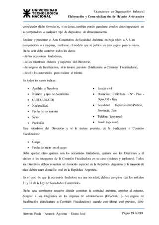 Licenciatura en Organización Industrial
Elaboración y Comercialización de Helados Artesanales
Bartmus Paula – Amateis Agostina – Giusta José Página 99 de 269
completado dicho formulario, si se desea, también puede guardarse con los datos ingresados en
la computadora o cualquier tipo de dispositivo de almacenamiento.
Realizar y presentar el Acta Constitutiva de Sociedad Anónima en hoja oficio o A 4, en
computadora o a máquina, conforme el modelo que se publica en esta página para la misma.
Dicha acta debe contener todos los datos:
- de los accionistas fundadores,
- de los miembros titulares y suplentes del Directorio,
- del órgano de fiscalización, si lo tuviere previsto (Sindicatura o Comisión Fiscalizadora),
- de el o los autorizados para realizar el trámite.
En todos los casos indicar:
 Apellido y Nombres
 Número y tipo de documento
 CUIT/CUIL/CDI
 Nacionalidad
 Fecha de nacimiento
 Sexo
 Profesión
 Estado civil
 Domicilio: Calle/Ruta - Nº - Piso -
Dpto./Of - Km.
 Localidad, Departamento/Partido,
Provincia, País
 Teléfono (opcional)
 Email (opcional)
Para miembros del Directorio y si lo tuviere previsto, de la Sindicatura o Comisión
Fiscalizadora:
 Cargo
 Fecha de inicio en el cargo
Debe quedar claro quiénes son los accionistas fundadores, quiénes son los Directores y él
sindico o los integrantes de la Comisión Fiscalizadora en su caso (titulares y suplentes). Todos
los Directivos deben constituir un domicilio especial en la República Argentina y la mayoría de
ellos deben tener domicilio real en la República Argentina.
En el caso de que la accionista fundadora sea una sociedad, deberá cumplirse con los artículos
31 y 32 de la Ley de Sociedades Comerciales.
Dicha acta constitutiva resuelve decidir constituir la sociedad anónima, aprobar el estatuto,
designar a los integrantes de los órganos de administración (Directorio) y del órgano de
fiscalización (Sindicatura o Comisión Fiscalizadora) cuando este último esté previsto, debe
 