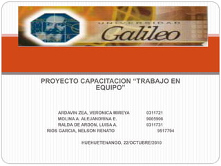 PROYECTO CAPACITACION “TRABAJO EN
EQUIPO”
ARDAVIN ZEA, VERONICA MIREYA 0311721
MOLINA A. ALEJANDRINA E. 9005906
RALDA DE ARDON, LUISA A. 0311731
RIOS GARCIA, NELSON RENATO 9517794
HUEHUETENANGO, 22/OCTUBRE/2010
 