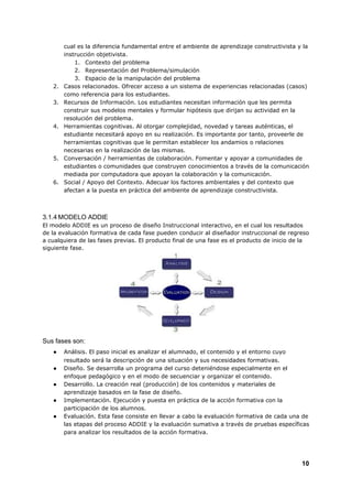 cual es la diferencia fundamental entre el ambiente de aprendizaje constructivista y la
instrucción objetivista.
1. Contexto del problema
2. Representación del Problema/simulación
3. Espacio de la manipulación del problema
2. Casos relacionados. Ofrecer acceso a un sistema de experiencias relacionadas (casos)
como referencia para los estudiantes.
3. Recursos de Información. Los estudiantes necesitan información que les permita
construir sus modelos mentales y formular hipótesis que dirijan su actividad en la
resolución del problema.
4. Herramientas cognitivas. Al otorgar complejidad, novedad y tareas auténticas, el
estudiante necesitará apoyo en su realización. Es importante por tanto, proveerle de
herramientas cognitivas que le permitan establecer los andamios o relaciones
necesarias en la realización de las mismas.
5. Conversación / herramientas de colaboración. Fomentar y apoyar a comunidades de
estudiantes o comunidades que construyen conocimientos a través de la comunicación
mediada por computadora que apoyan la colaboración y la comunicación.
6. Social / Apoyo del Contexto. Adecuar los factores ambientales y del contexto que
afectan a la puesta en práctica del ambiente de aprendizaje constructivista.
3.1.4​ ​MODELO ADDIE
El modelo ADDIE es un proceso de diseño Instruccional interactivo, en el cual los resultados
de la evaluación formativa de cada fase pueden conducir al diseñador instruccional de regreso
a cualquiera de las fases previas. El producto final de una fase es el producto de inicio de la
siguiente fase.
Sus fases son:
● Análisis. El paso inicial es analizar el alumnado, el contenido y el entorno cuyo
resultado será la descripción de una situación y sus necesidades formativas.
● Diseño. Se desarrolla un programa del curso deteniéndose especialmente en el
enfoque pedagógico y en el modo de secuenciar y organizar el contenido.
● Desarrollo. La creación real (producción) de los contenidos y materiales de
aprendizaje basados en la fase de diseño.
● Implementación. Ejecución y puesta en práctica de la acción formativa con la
participación de los alumnos.
● Evaluación. Esta fase consiste en llevar a cabo la evaluación formativa de cada una de
las etapas del proceso ADDIE y la evaluación sumativa a través de pruebas específicas
para analizar los resultados de la acción formativa.
10
 