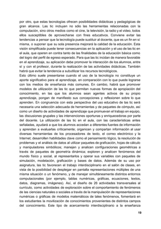 por otro, que estas tecnologías ofrecen posibilidades didácticas y pedagógicas de
gran alcance. Las tic incluyen no sólo las herramientas relacionadas con la
computación, sino otros medios como el cine, la televisión, la radio y el video, todos
ellos susceptibles de aprovecharse con fines educativos. Conviene evitar las
tendencias a pensar que la tecnología puede sustituir al docente, que es un fin en sí
misma, o suponer que su sola presencia mejorará la calidad de la educación. Esta
visión simplificada puede tener consecuencias en la aplicación y el uso de las tic en
el aula, que operen en contra tanto de las finalidades de la educación básica como
del logro del perfil de egreso esperado. Para que las tic incidan de manera favorable
en el aprendizaje, su aplicación debe promover la interacción de los alumnos, entre
sí y con el profesor, durante la realización de las actividades didácticas. También
habrá que evitar la tendencia a subutilizar los recursos tecnológicos.
Esto último suele presentarse cuando el uso de la tecnología no constituye un
aporte significativo para el aprendizaje, en comparación con lo que puede lograrse
con los medios de enseñanza más comunes. En cambio, habrá que promover
modelos de utilización de las tic que permitan nuevas formas de apropiación del
conocimiento, en las que los alumnos sean agentes activos de su propio
aprendizaje, pongan de manifiesto sus concepciones y reflexionen sobre lo que
aprenden. En congruencia con esta perspectiva del uso educativo de las tic será
necesaria una selección adecuada de herramientas y de paquetes de cómputo, así
como un diseño de actividades de aprendizaje que promuevan el trabajo en equipo,
las discusiones grupales y las intervenciones oportunas y enriquecedoras por parte
del docente. La utilización de las tic en el aula, con las características antes
señaladas, ayudará a que los alumnos accedan a diferentes fuentes de información
y aprendan a evaluarlas críticamente; organicen y compartan información al usar
diversas herramientas de los procesadores de texto, el correo electrónico y la
Internet; desarrollen habilidades clave como el pensamiento lógico, la resolución de
problemas y el análisis de datos al utilizar paquetes de graficación, hojas de cálculo
y manipuladores simbólicos; manejen y analicen configuraciones geométricas a
través de paquetes de geometría dinámica; exploren y analicen fenómenos del
mundo físico y social, al representarlos y operar sus variables con paquetes de
simulación, modelación, graficación y bases de datos. Además de su uso por
asignatura, las tic favorecen el trabajo interdisciplinario en el salón de clases, en
vista de la posibilidad de desplegar en pantalla representaciones múltiples de una
misma situación o un fenómeno, y de manejar simultáneamente distintos entornos
computacionales (por ejemplo, tablas numéricas, gráficas, ecuaciones, textos,
datos, diagramas, imágenes). Así, el diseño de 26 actividades transversales al
currículo, como actividades de exploración sobre el comportamiento de fenómenos
de las ciencias naturales o sociales a través de la manipulación de representaciones
numéricas o gráficas de modelos matemáticos de tales fenómenos, fomentará en
los estudiantes la movilización de conocimientos provenientes de distintos campos
del conocimiento. Este tipo de acercamiento interdisciplinario a la enseñanza
19
 