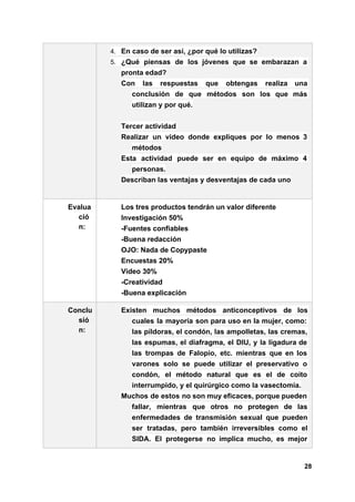 4. En caso de ser así, ¿por qué lo utilizas?
5. ¿Qué piensas de los jóvenes que se embarazan a
pronta edad?
Con las respuestas que obtengas realiza una
conclusión de que métodos son los que más
utilizan y por qué.
Tercer actividad
Realizar un video donde expliques por lo menos 3
métodos
Esta actividad puede ser en equipo de máximo 4
personas.
Describan las ventajas y desventajas de cada uno
Evalua
ció
n:
Los tres productos tendrán un valor diferente
Investigación 50%
-Fuentes confiables
-Buena redacción
OJO: Nada de Copypaste
Encuestas 20%
Video 30%
-Creatividad
-Buena explicación
Conclu
sió
n:
Existen muchos métodos anticonceptivos de los
cuales la mayoría son para uso en la mujer, como:
las píldoras, el condón, las ampolletas, las cremas,
las espumas, el diafragma, el DIU, y la ligadura de
las trompas de Falopio, etc. mientras que en los
varones solo se puede utilizar el preservativo o
condón, el método natural que es el de coito
interrumpido, y el quirúrgico como la vasectomía.
Muchos de estos no son muy eficaces, porque pueden
fallar, mientras que otros no protegen de las
enfermedades de transmisión sexual que pueden
ser tratadas, pero también irreversibles como el
SIDA. El protegerse no implica mucho, es mejor
28
 