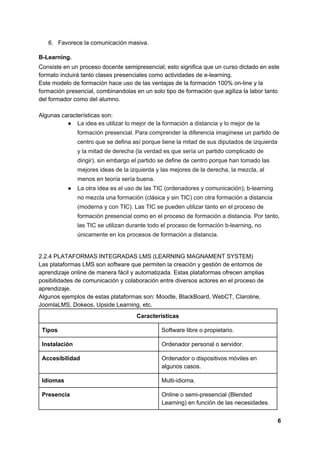6. Favorece la comunicación masiva.
B-Learning.
Consiste en un proceso docente semipresencial; esto significa que un curso dictado en este
formato incluirá tanto clases presenciales como actividades de e-learning.
Este modelo de formación hace uso de las ventajas de la formación 100% on-line y la
formación presencial, combinandolas en un solo tipo de formación que agiliza la labor tanto
del formador como del alumno.
Algunas características son:
● La idea es utilizar lo mejor de la formación a distancia y lo mejor de la
formación presencial. Para comprender la diferencia imagínese un partido de
centro que se defina así porque tiene la mitad de sus diputados de izquierda
y la mitad de derecha (la verdad es que sería un partido complicado de
dirigir), sin embargo el partido se define de centro porque han tomado las
mejores ideas de la izquierda y las mejores de la derecha, la mezcla, al
menos en teoría sería buena.
● La otra idea es el uso de las TIC (ordenadores y comunicación); b-learning
no mezcla una formación (clásica y sin TIC) con otra formación a distancia
(moderna y con TIC). Las TIC se pueden utilizar tanto en el proceso de
formación presencial como en el proceso de formación a distancia. Por tanto,
las TIC se utilizan durante todo el proceso de formación b-learning, no
únicamente en los procesos de formación a distancia.
2.2.4 PLATAFORMAS INTEGRADAS LMS (LEARNING MAGNAMENT SYSTEM)
Las plataformas LMS son software que permiten la creación y gestión de entornos de
aprendizaje online de manera fácil y automatizada. Estas plataformas ofrecen amplias
posibilidades de comunicación y colaboración entre diversos actores en el proceso de
aprendizaje.
Algunos ejemplos de estas plataformas son: Moodle, BlackBoard, WebCT, Claroline,
JoomlaLMS, Dokeos, Upside Learning, etc.
Características
Tipos Software libre o propietario.
Instalación Ordenador personal o servidor.
Accesibilidad Ordenador o dispositivos móviles en
algunos casos.
Idiomas Multi-idioma.
Presencia Online o semi-presencial (Blended
Learning) en función de las necesidades.
6
 