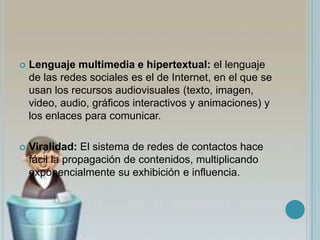  Lenguaje multimedia e hipertextual: el lenguaje
de las redes sociales es el de Internet, en el que se
usan los recursos audiovisuales (texto, imagen,
video, audio, gráficos interactivos y animaciones) y
los enlaces para comunicar.
 Viralidad: El sistema de redes de contactos hace
fácil la propagación de contenidos, multiplicando
exponencialmente su exhibición e influencia.
 