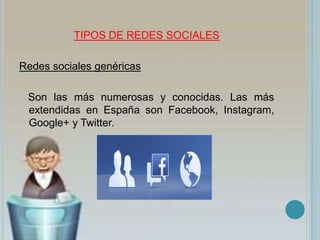 TIPOS DE REDES SOCIALES
Redes sociales genéricas
Son las más numerosas y conocidas. Las más
extendidas en España son Facebook, Instagram,
Google+ y Twitter.
 