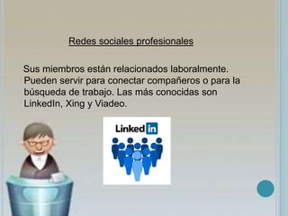 Redes sociales profesionales
Sus miembros están relacionados laboralmente.
Pueden servir para conectar compañeros o para la
búsqueda de trabajo. Las más conocidas son
LinkedIn, Xing y Viadeo.
 
