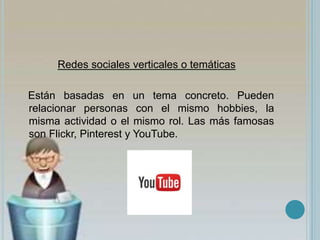 Redes sociales verticales o temáticas
Están basadas en un tema concreto. Pueden
relacionar personas con el mismo hobbies, la
misma actividad o el mismo rol. Las más famosas
son Flickr, Pinterest y YouTube.
 